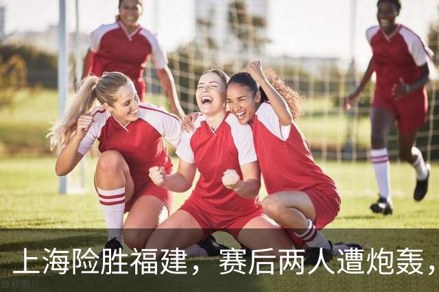 上海险胜福建，赛后两人遭炮轰，没防守球风软，被裁进入倒计时