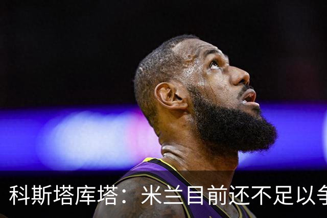 科斯塔库塔：米兰目前还不足以争冠，巴尔泰萨吉的表现让我惊喜