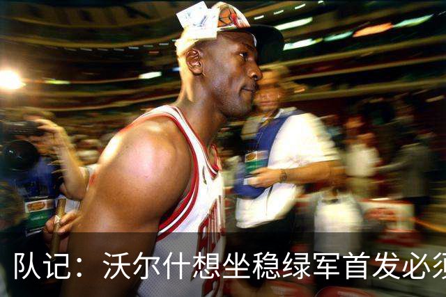 队记：沃尔什想坐稳绿军首发必须练好三分 本场表现是好兆头